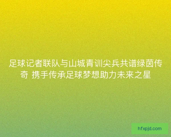 足球记者联队与山城青训尖兵共谱绿茵传奇 携手传承足球梦想助力未来之星
