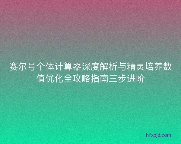 赛尔号个体计算器深度解析与精灵培养数值优化全攻略指南三步进阶