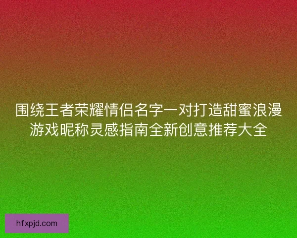 围绕王者荣耀情侣名字一对打造甜蜜浪漫游戏昵称灵感指南全新创意推荐大全