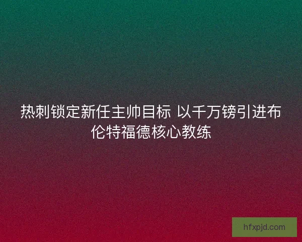 热刺锁定新任主帅目标 以千万镑引进布伦特福德核心教练