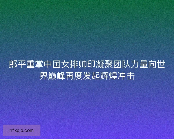 郎平重掌中国女排帅印凝聚团队力量向世界巅峰再度发起辉煌冲击