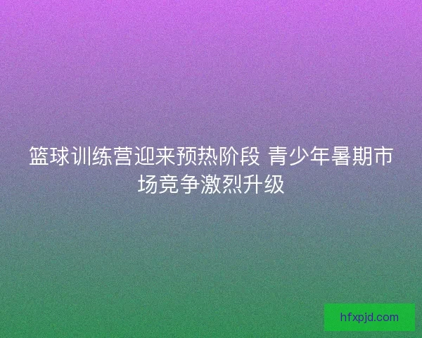 篮球训练营迎来预热阶段 青少年暑期市场竞争激烈升级