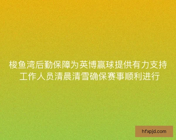 梭鱼湾后勤保障为英博赢球提供有力支持 工作人员清晨清雪确保赛事顺利进行