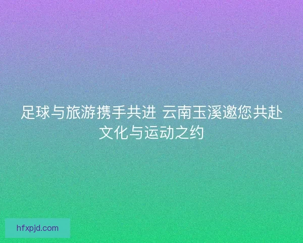 足球与旅游携手共进 云南玉溪邀您共赴文化与运动之约
