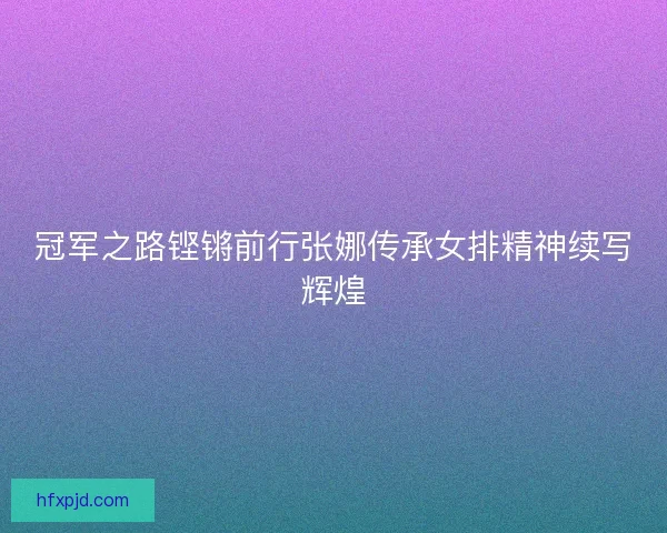 冠军之路铿锵前行张娜传承女排精神续写辉煌