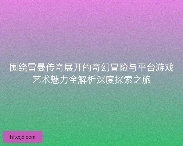 围绕雷曼传奇展开的奇幻冒险与平台游戏艺术魅力全解析深度探索之旅