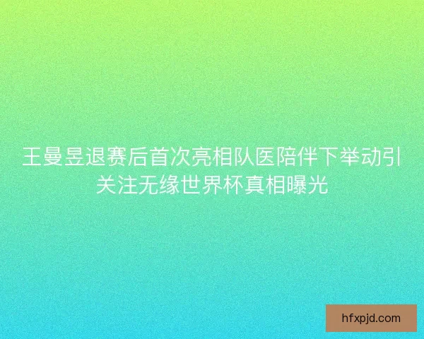 王曼昱退赛后首次亮相队医陪伴下举动引关注无缘世界杯真相曝光
