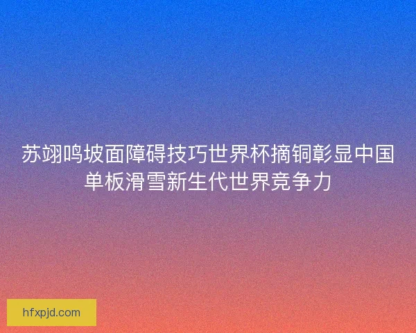 苏翊鸣坡面障碍技巧世界杯摘铜彰显中国单板滑雪新生代世界竞争力
