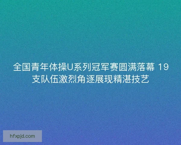 全国青年体操U系列冠军赛圆满落幕 19支队伍激烈角逐展现精湛技艺