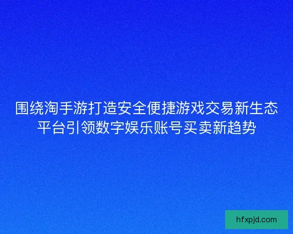 围绕淘手游打造安全便捷游戏交易新生态平台引领数字娱乐账号买卖新趋势