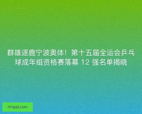 群雄逐鹿宁波奥体！第十五届全运会乒乓球成年组资格赛落幕 12 强名单揭晓