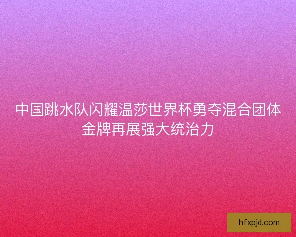中国跳水队闪耀温莎世界杯勇夺混合团体金牌再展强大统治力