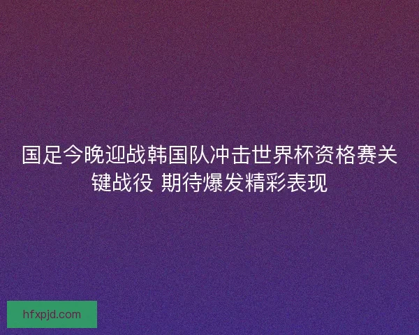 国足今晚迎战韩国队冲击世界杯资格赛关键战役 期待爆发精彩表现