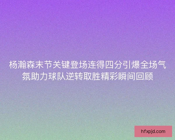 杨瀚森末节关键登场连得四分引爆全场气氛助力球队逆转取胜精彩瞬间回顾