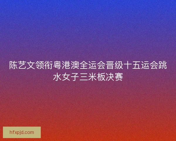 陈艺文领衔粤港澳全运会晋级十五运会跳水女子三米板决赛